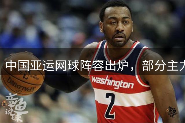中国亚运网球阵容出炉，部分主力缺席引关注